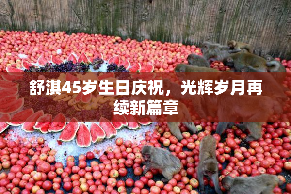 舒淇45岁生日庆祝，光辉岁月再续新篇章