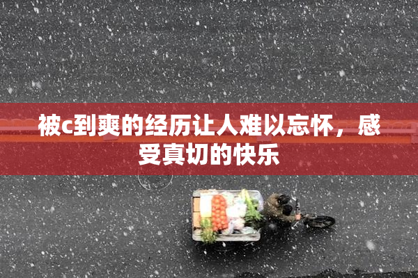 被c到爽的经历让人难以忘怀，感受真切的快乐
