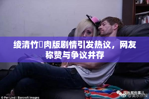绫清竹婬肉版剧情引发热议，网友称赞与争议并存