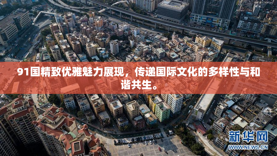 91国精致优雅魅力展现，传递国际文化的多样性与和谐共生。