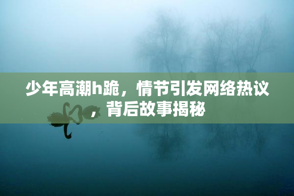 少年高潮h跪，情节引发网络热议，背后故事揭秘