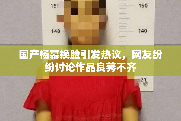 国产杨幂换脸引发热议，网友纷纷讨论作品良莠不齐