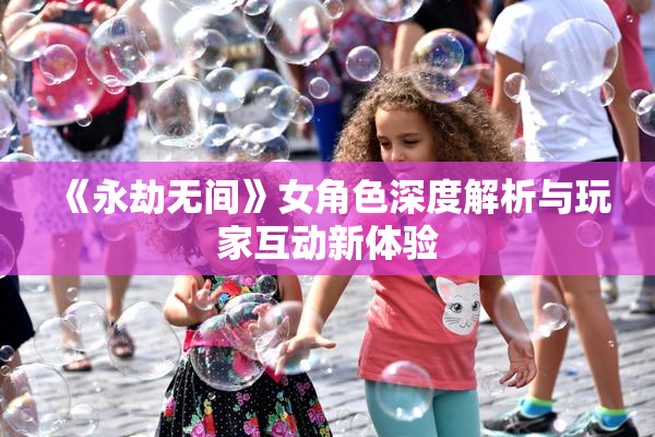 《永劫无间》女角色深度解析与玩家互动新体验