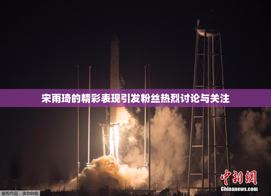 宋雨琦的精彩表现引发粉丝热烈讨论与关注