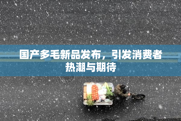 国产多毛新品发布，引发消费者热潮与期待