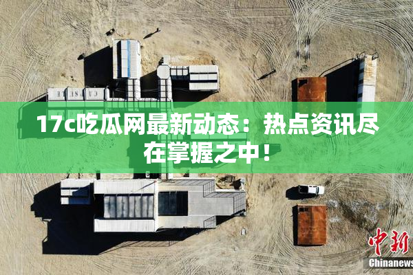 17c吃瓜网最新动态：热点资讯尽在掌握之中！