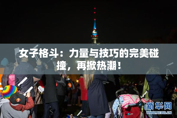 女子格斗：力量与技巧的完美碰撞，再掀热潮！