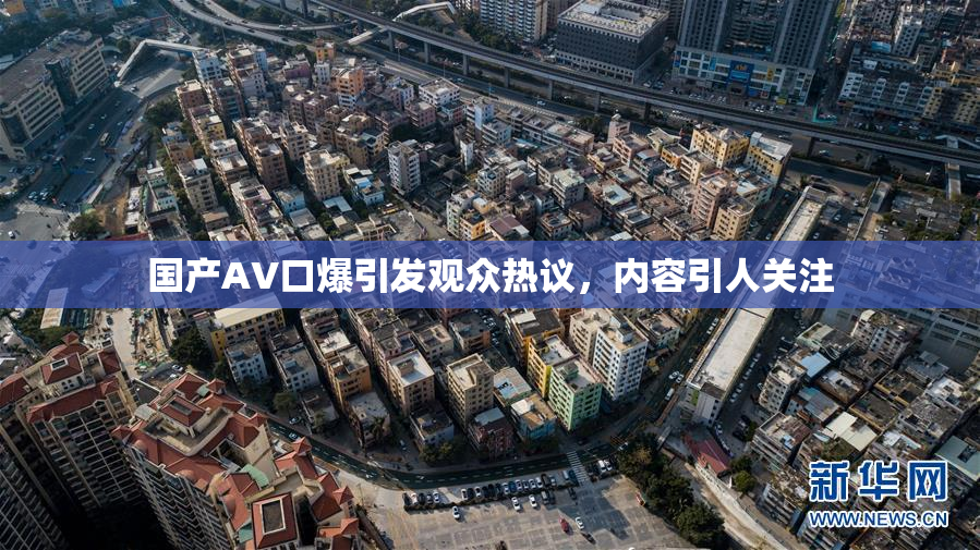 国产AV口爆引发观众热议，内容引人关注