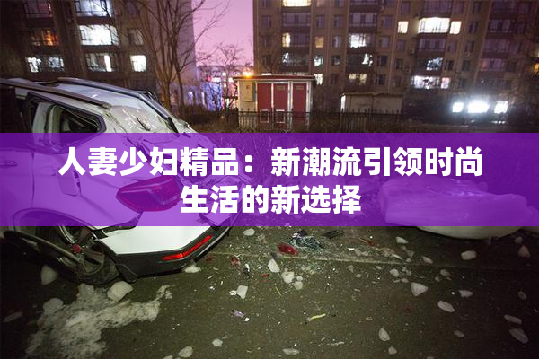 人妻少妇精品：新潮流引领时尚生活的新选择