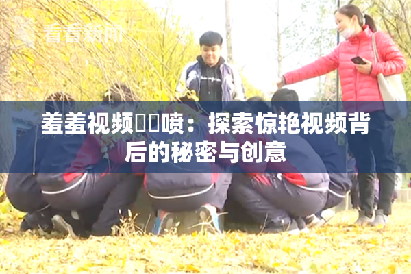羞羞视频❌‌喷：探索惊艳视频背后的秘密与创意