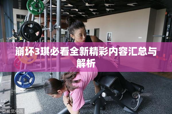 崩坏3琪必看全新精彩内容汇总与解析