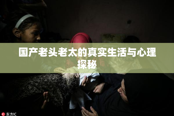 国产老头老太的真实生活与心理探秘