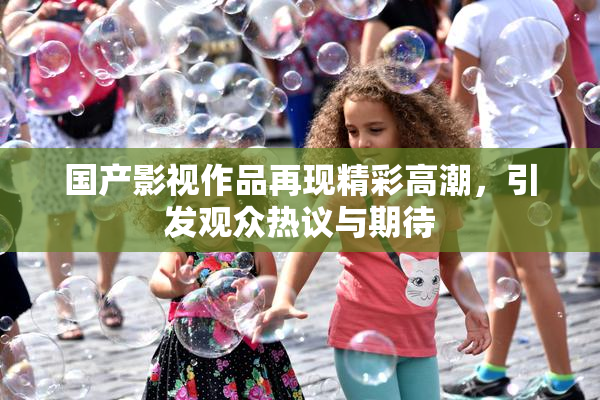 国产影视作品再现精彩高潮，引发观众热议与期待