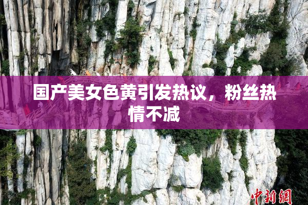 国产美女色黄引发热议，粉丝热情不减