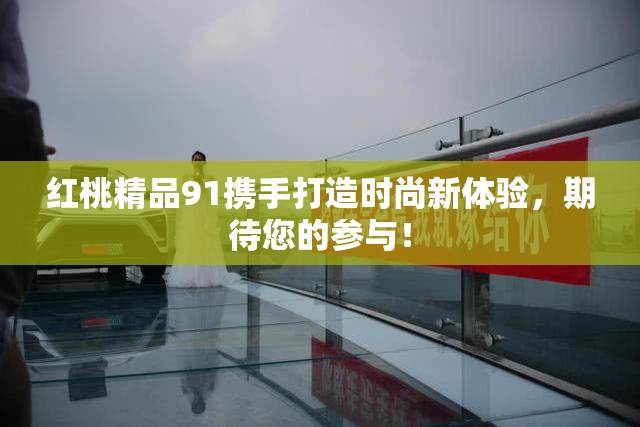 红桃精品91携手打造时尚新体验，期待您的参与！