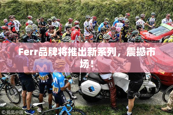 Ferr品牌将推出新系列，震撼市场！