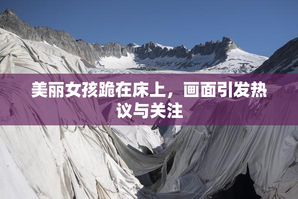 美丽女孩跪在床上，画面引发热议与关注