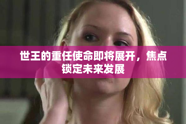 世王的重任使命即将展开，焦点锁定未来发展