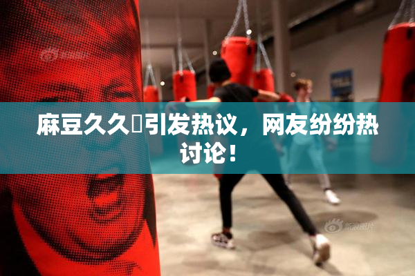 麻豆久久婬引发热议，网友纷纷热讨论！