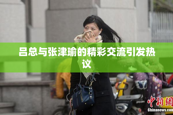吕总与张津瑜的精彩交流引发热议