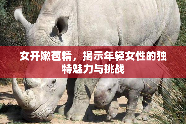 女开嫩苞精，揭示年轻女性的独特魅力与挑战