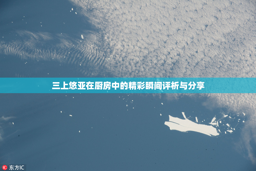 三上悠亚在厨房中的精彩瞬间评析与分享
