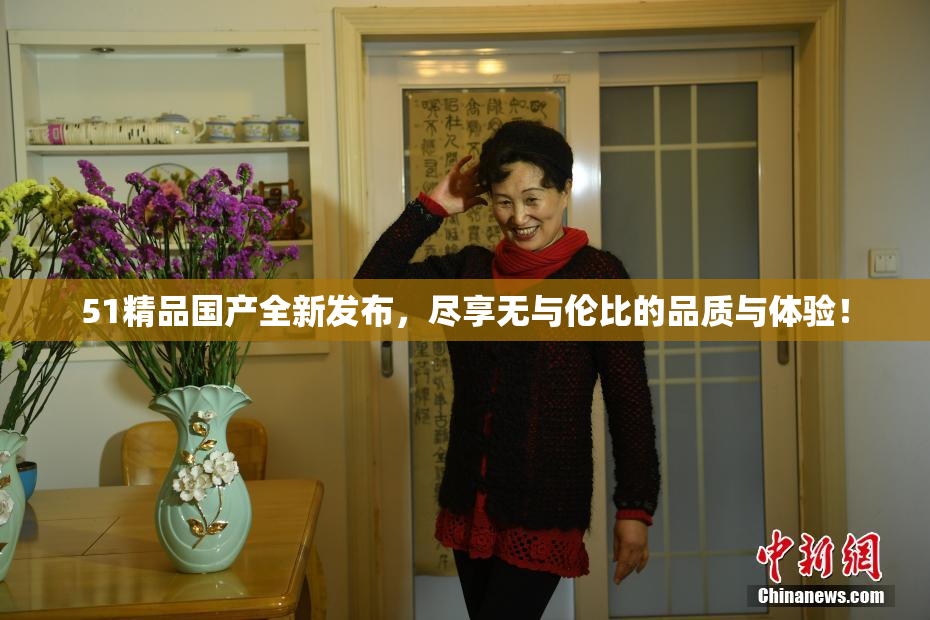 51精品国产全新发布，尽享无与伦比的品质与体验！