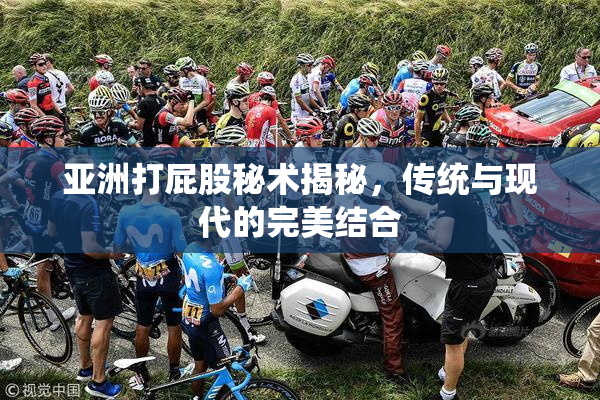亚洲打屁股秘术揭秘，传统与现代的完美结合