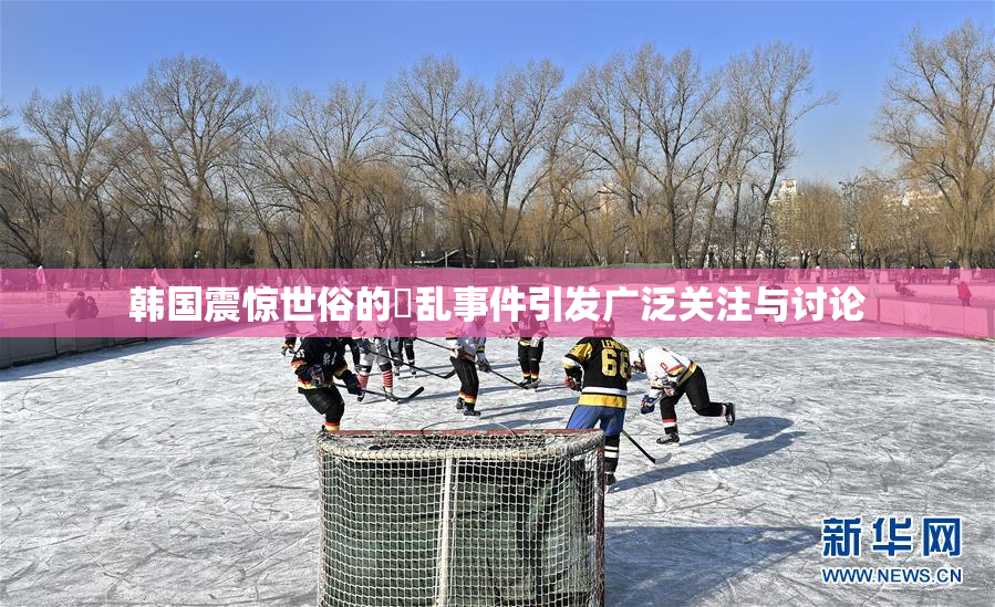 韩国震惊世俗的婬乱事件引发广泛关注与讨论