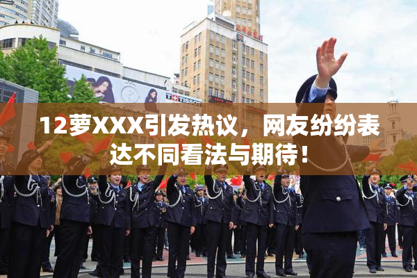 12萝XXX引发热议，网友纷纷表达不同看法与期待！