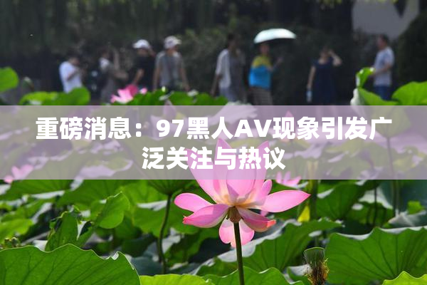 重磅消息：97黑人AV现象引发广泛关注与热议