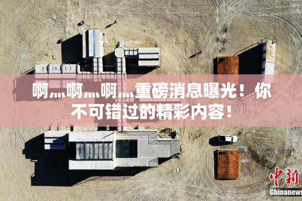 啊灬啊灬啊灬重磅消息曝光！你不可错过的精彩内容！