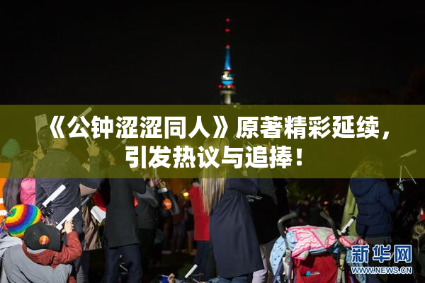 《公钟涩涩同人》原著精彩延续，引发热议与追捧！