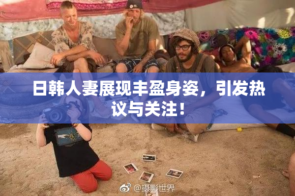 日韩人妻展现丰盈身姿，引发热议与关注！
