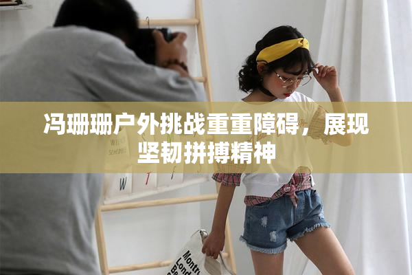 冯珊珊户外挑战重重障碍，展现坚韧拼搏精神