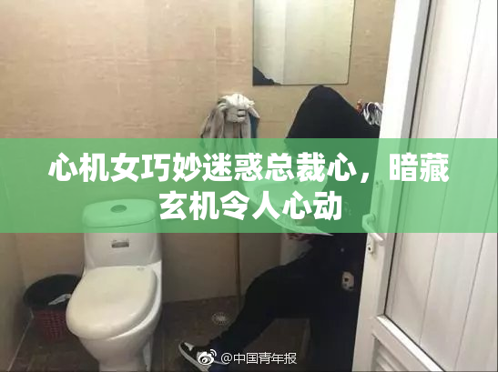 心机女巧妙迷惑总裁心，暗藏玄机令人心动