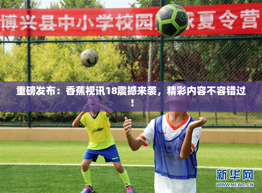 重磅发布：香蕉视讯18震撼来袭，精彩内容不容错过！