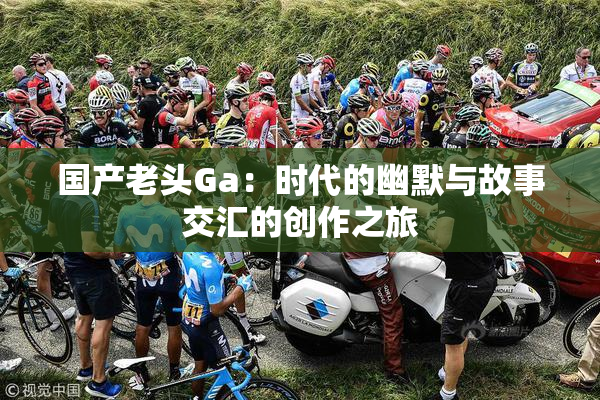 国产老头Ga：时代的幽默与故事交汇的创作之旅