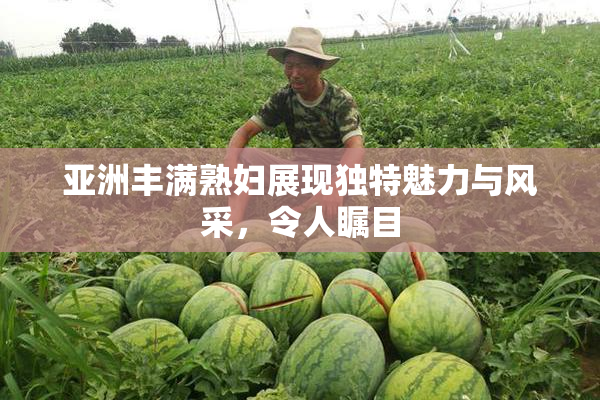 亚洲丰满熟妇展现独特魅力与风采，令人瞩目