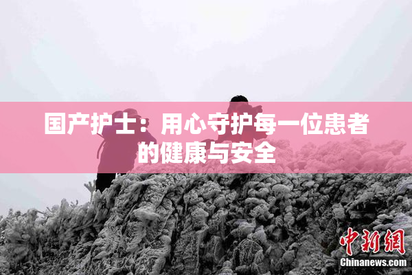 国产护士：用心守护每一位患者的健康与安全