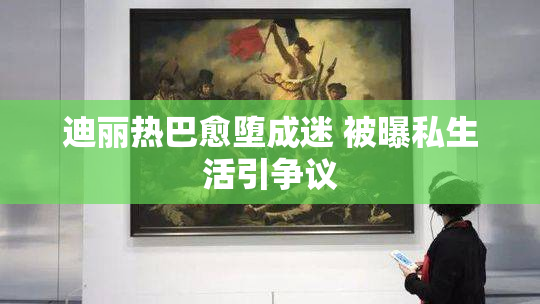 迪丽热巴愈堕成迷 被曝私生活引争议