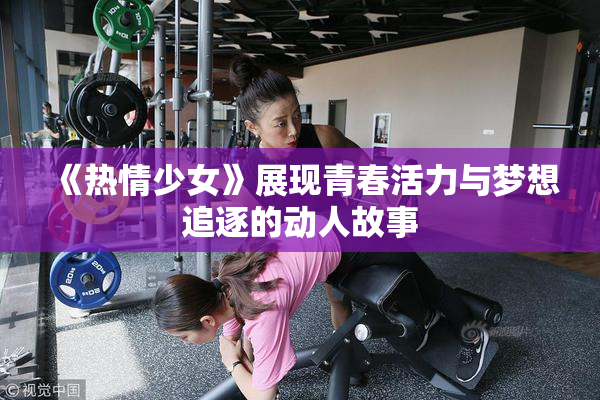 《热情少女》展现青春活力与梦想追逐的动人故事