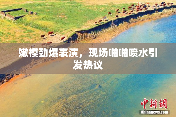 嫩模劲爆表演，现场啪啪喷水引发热议