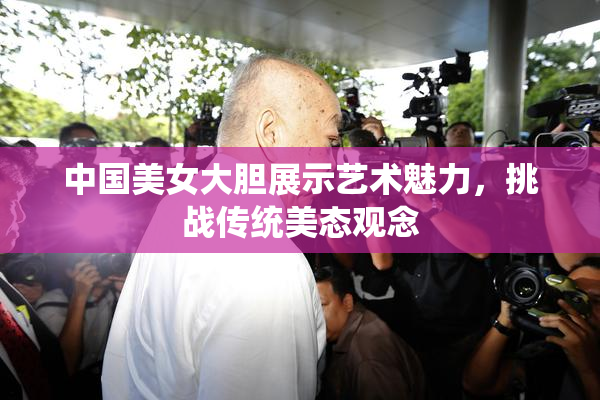 中国美女大胆展示艺术魅力，挑战传统美态观念