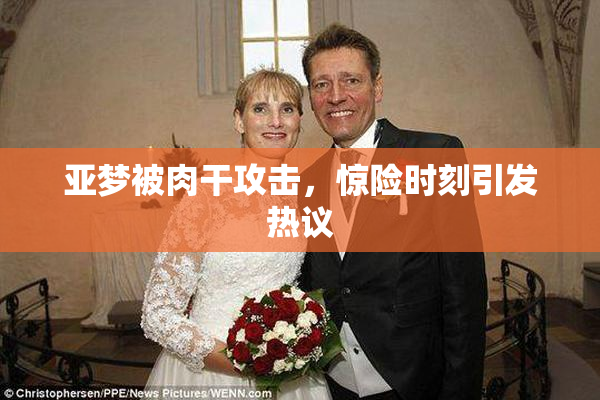 亚梦被肉干攻击，惊险时刻引发热议