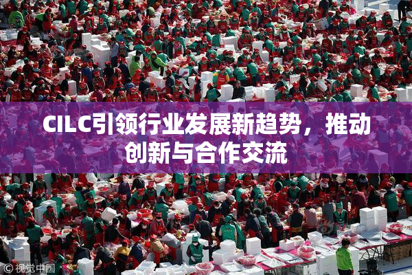 CILC引领行业发展新趋势，推动创新与合作交流