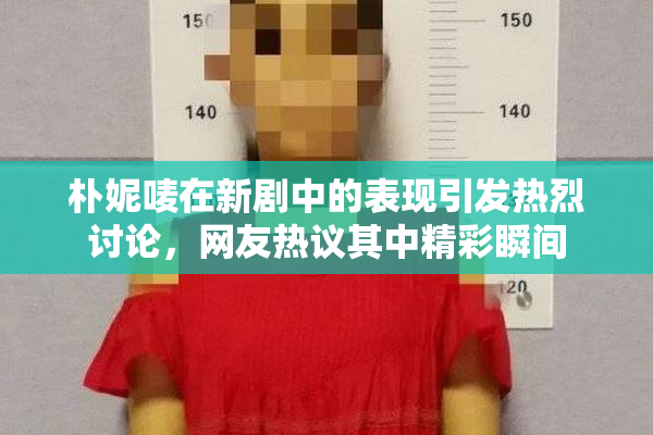 朴妮唛在新剧中的表现引发热烈讨论，网友热议其中精彩瞬间