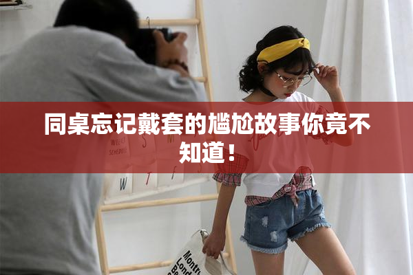 同桌忘记戴套的尴尬故事你竟不知道！