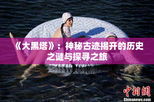 《大黑塔》：神秘古迹揭开的历史之谜与探寻之旅