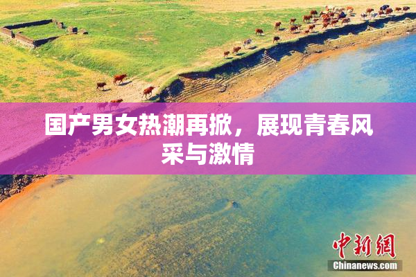 国产男女热潮再掀，展现青春风采与激情